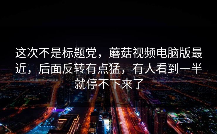 这次不是标题党，蘑菇视频电脑版最近，后面反转有点猛，有人看到一半就停不下来了