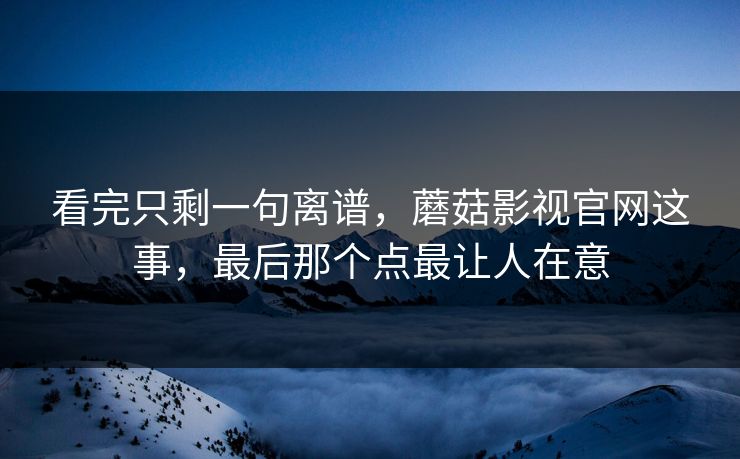 看完只剩一句离谱，蘑菇影视官网这事，最后那个点最让人在意