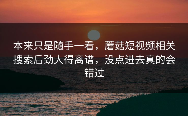 本来只是随手一看，蘑菇短视频相关搜索后劲大得离谱，没点进去真的会错过