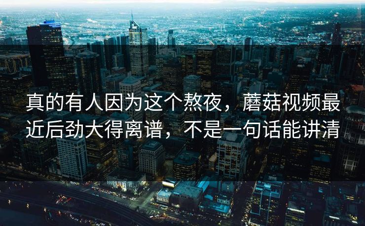 真的有人因为这个熬夜，蘑菇视频最近后劲大得离谱，不是一句话能讲清