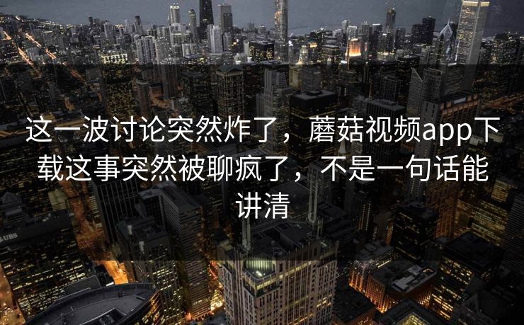这一波讨论突然炸了，蘑菇视频app下载这事突然被聊疯了，不是一句话能讲清