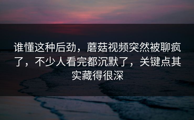 谁懂这种后劲，蘑菇视频突然被聊疯了，不少人看完都沉默了，关键点其实藏得很深