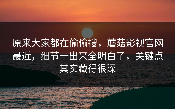 原来大家都在偷偷搜，蘑菇影视官网最近，细节一出来全明白了，关键点其实藏得很深