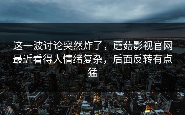 这一波讨论突然炸了，蘑菇影视官网最近看得人情绪复杂，后面反转有点猛