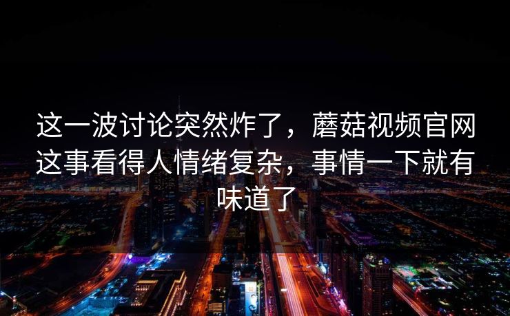 这一波讨论突然炸了，蘑菇视频官网这事看得人情绪复杂，事情一下就有味道了