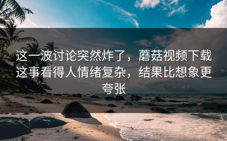 这一波讨论突然炸了，蘑菇视频下载这事看得人情绪复杂，结果比想象更夸张