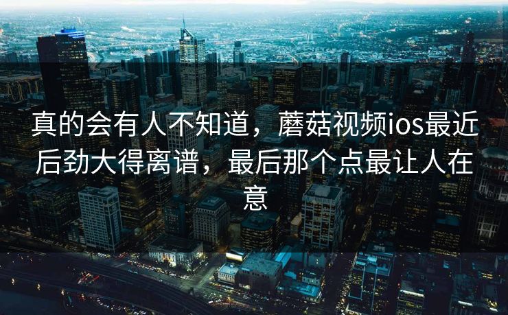 真的会有人不知道，蘑菇视频ios最近后劲大得离谱，最后那个点最让人在意