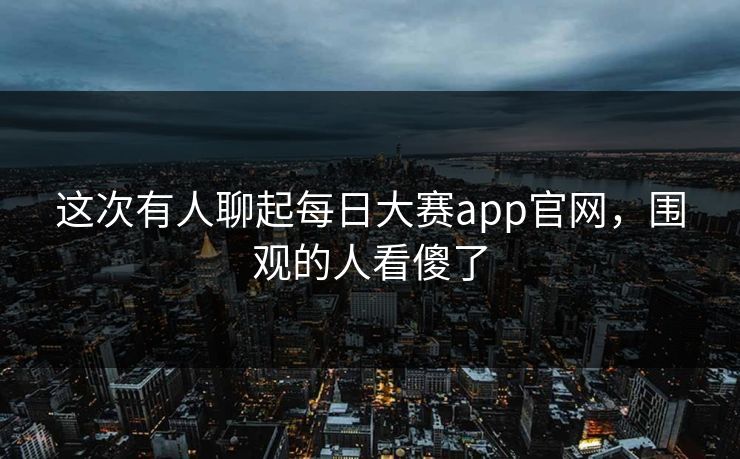 这次有人聊起每日大赛app官网，围观的人看傻了