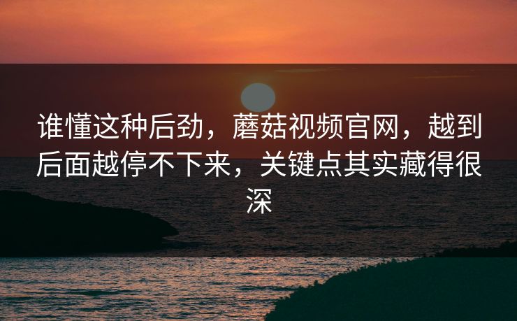 谁懂这种后劲,蘑菇视频官网,越到后面越停不下来,关键点其实藏得很深 谁懂这种后劲,蘑菇视频官网,越到后面越停不下来,关键点其实藏得很深