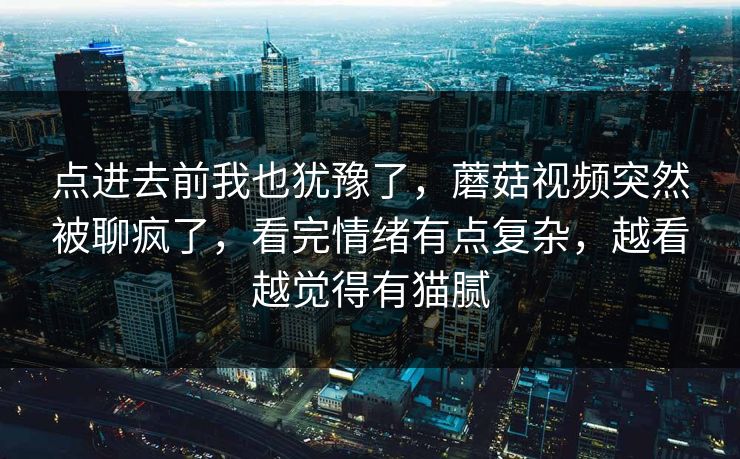 点进去前我也犹豫了,蘑菇视频突然被聊疯了,看完情绪有点复杂,越看越觉得有猫腻 点进去前我也犹豫了,蘑菇视频突然被聊疯了,看完情绪有点复杂,越看越觉得有猫腻