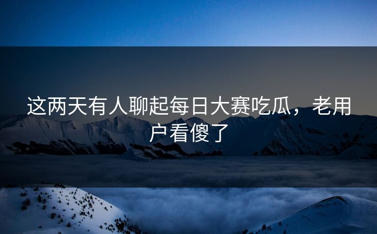 这两天有人聊起每日大赛吃瓜，老用户看傻了