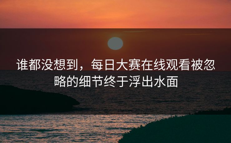 谁都没想到，每日大赛在线观看被忽略的细节终于浮出水面