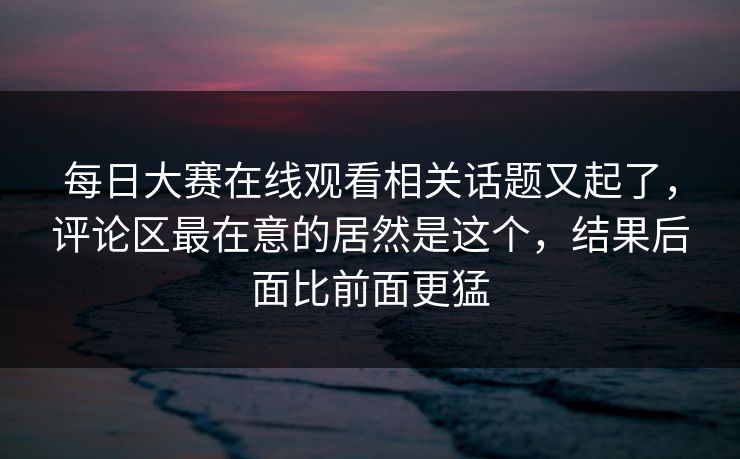 每日大赛在线观看相关话题又起了，评论区最在意的居然是这个，结果后面比前面更猛