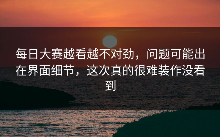 每日大赛越看越不对劲，问题可能出在界面细节，这次真的很难装作没看到