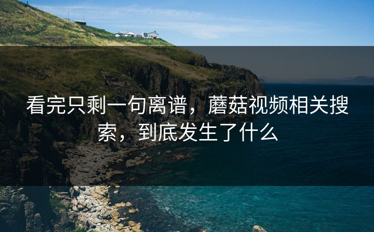看完只剩一句离谱，蘑菇视频相关搜索，到底发生了什么
