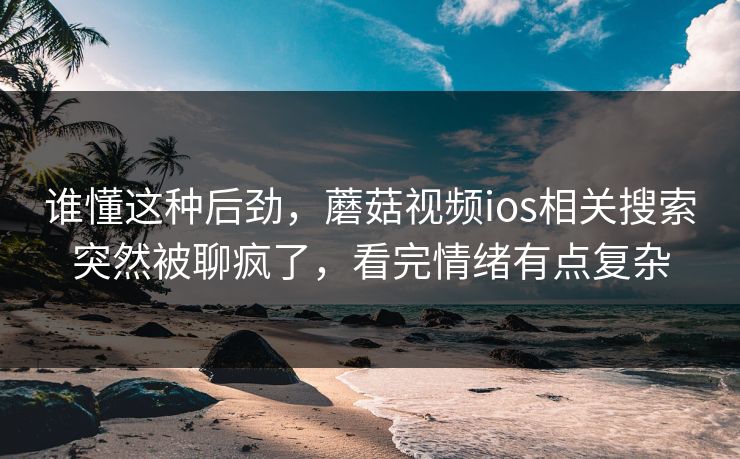 谁懂这种后劲,蘑菇视频ios相关搜索突然被聊疯了,看完情绪有点复杂 谁懂这种后劲,蘑菇视频ios相关搜索突然被聊疯了,看完情绪有点复杂