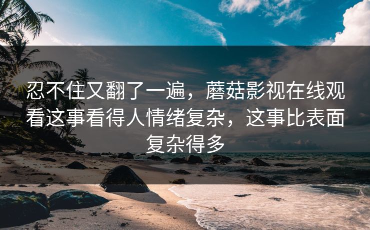 忍不住又翻了一遍，蘑菇影视在线观看这事看得人情绪复杂，这事比表面复杂得多