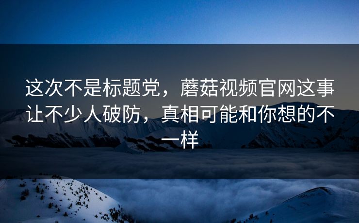 这次不是标题党，蘑菇视频官网这事让不少人破防，真相可能和你想的不一样