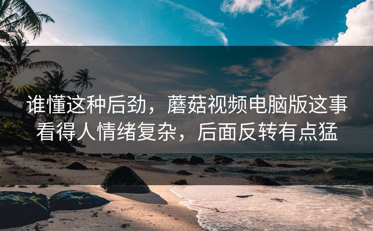 谁懂这种后劲，蘑菇视频电脑版这事看得人情绪复杂，后面反转有点猛