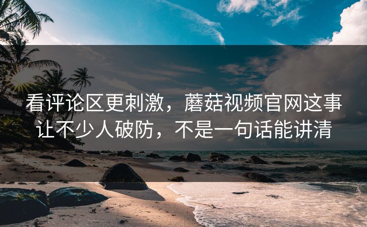 看评论区更刺激，蘑菇视频官网这事让不少人破防，不是一句话能讲清