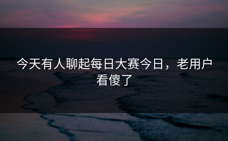 今天有人聊起每日大赛今日，老用户看傻了