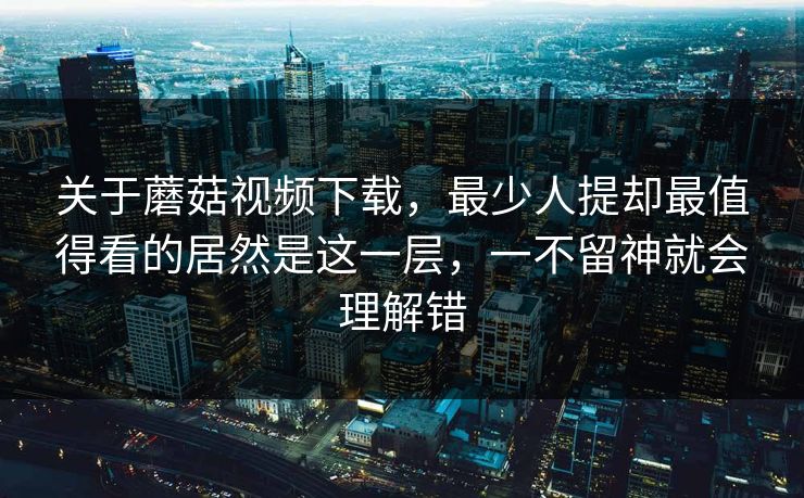 关于蘑菇视频下载，最少人提却最值得看的居然是这一层，一不留神就会理解错