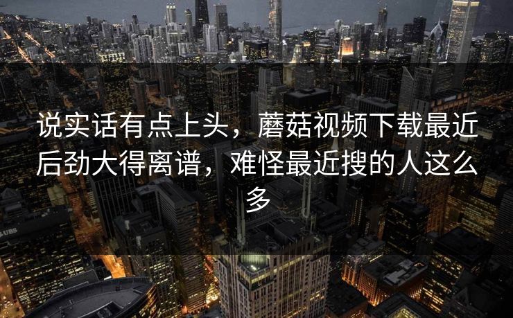 说实话有点上头，蘑菇视频下载最近后劲大得离谱，难怪最近搜的人这么多
