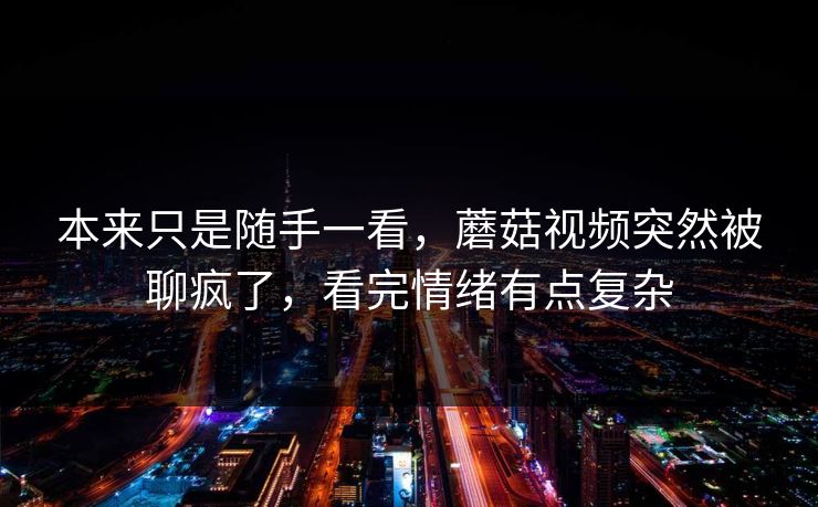 本来只是随手一看，蘑菇视频突然被聊疯了，看完情绪有点复杂