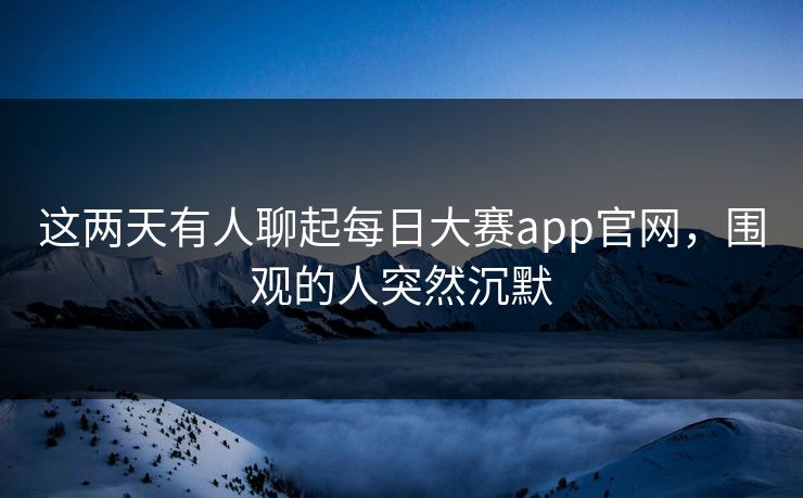 这两天有人聊起每日大赛app官网，围观的人突然沉默