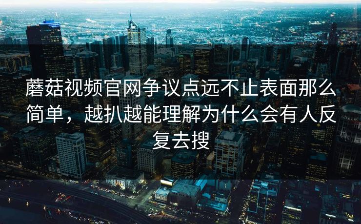 蘑菇视频官网争议点远不止表面那么简单，越扒越能理解为什么会有人反复去搜
