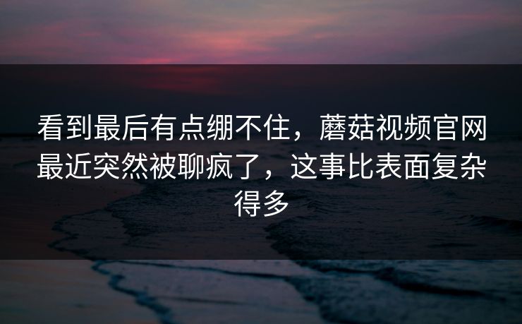 看到最后有点绷不住，蘑菇视频官网最近突然被聊疯了，这事比表面复杂得多