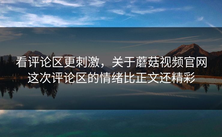 看评论区更刺激，关于蘑菇视频官网这次评论区的情绪比正文还精彩