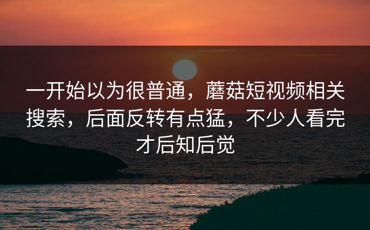 一开始以为很普通,蘑菇短视频相关搜索,后面反转有点猛,不少人看完才后知后觉 一开始以为很普通,蘑菇短视频相关搜索,后面反转有点猛,不少人看完才后知后觉