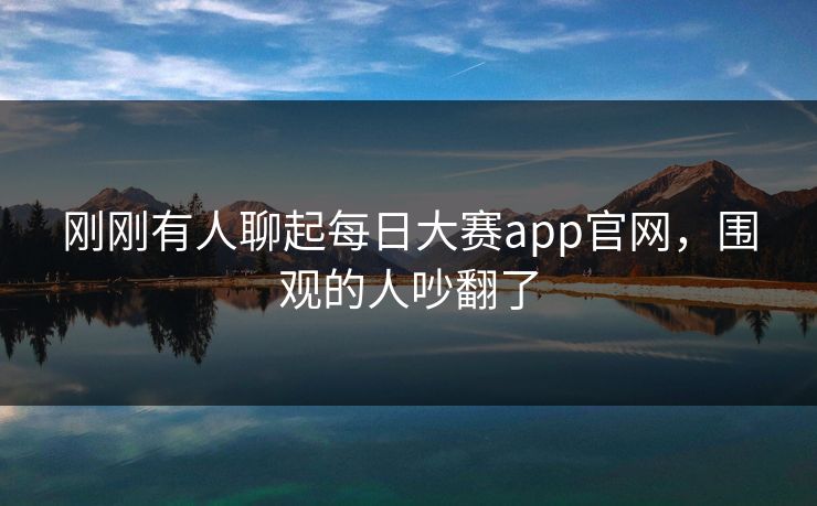 刚刚有人聊起每日大赛app官网,围观的人吵翻了 刚刚有人聊起每日大赛app官网,围观的人吵翻了