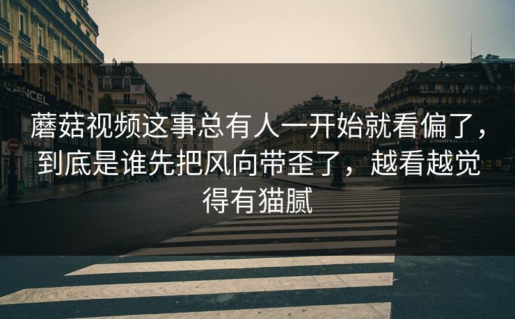 蘑菇视频这事总有人一开始就看偏了,到底是谁先把风向带歪了,越看越觉得有猫腻 蘑菇视频这事总有人一开始就看偏了,到底是谁先把风向带歪了,越看越觉得有猫腻