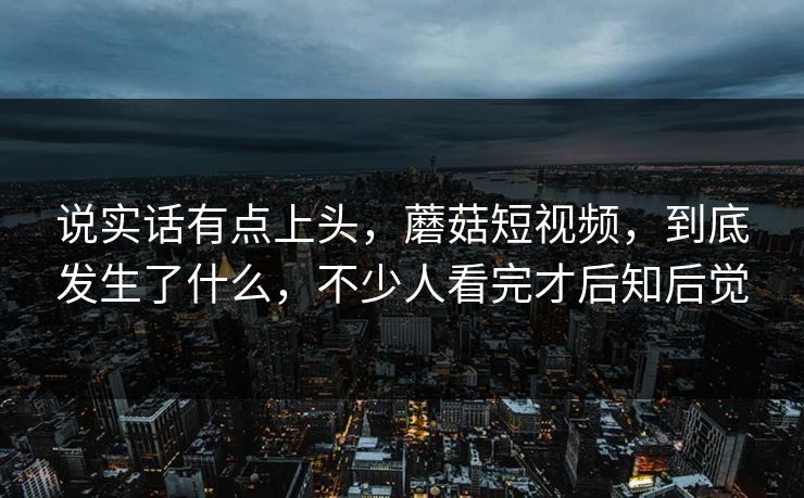 说实话有点上头，蘑菇短视频，到底发生了什么，不少人看完才后知后觉