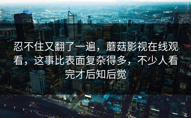 忍不住又翻了一遍，蘑菇影视在线观看，这事比表面复杂得多，不少人看完才后知后觉