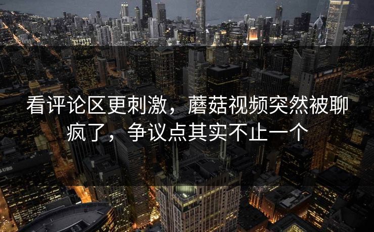 看评论区更刺激，蘑菇视频突然被聊疯了，争议点其实不止一个