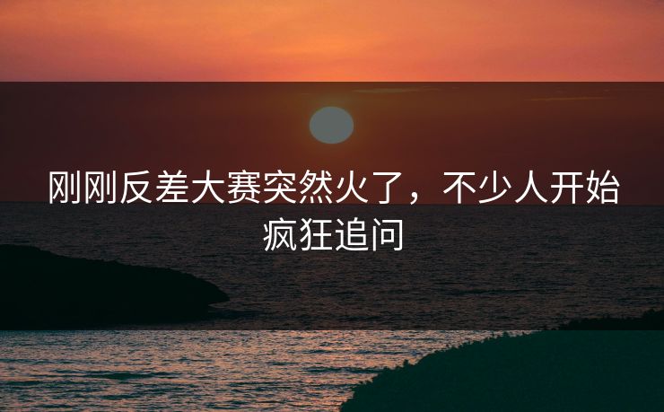 刚刚反差大赛突然火了，不少人开始疯狂追问