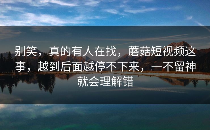 别笑，真的有人在找，蘑菇短视频这事，越到后面越停不下来，一不留神就会理解错