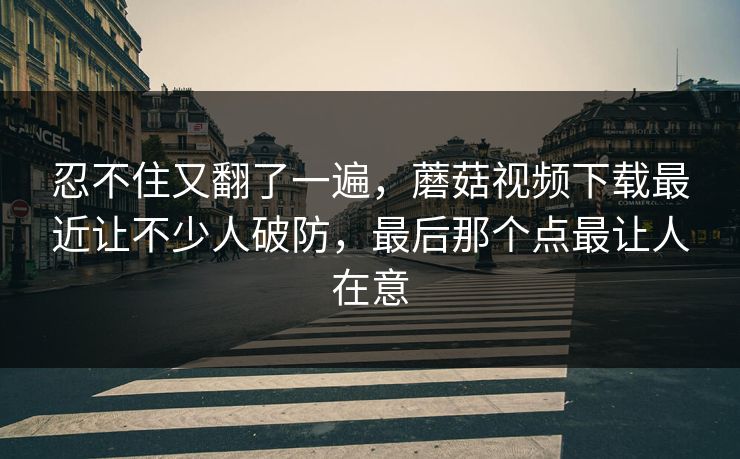 忍不住又翻了一遍，蘑菇视频下载最近让不少人破防，最后那个点最让人在意