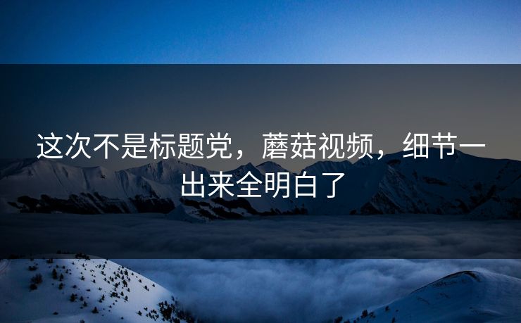 这次不是标题党,蘑菇视频,细节一出来全明白了 这次不是标题党,蘑菇视频,细节一出来全明白了