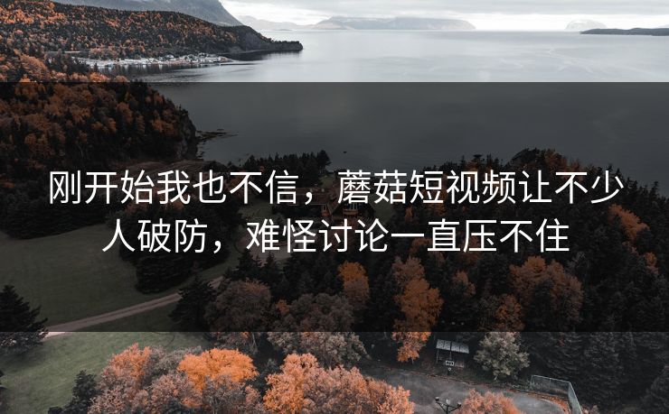 刚开始我也不信,蘑菇短视频让不少人破防,难怪讨论一直压不住 刚开始我也不信,蘑菇短视频让不少人破防,难怪讨论一直压不住