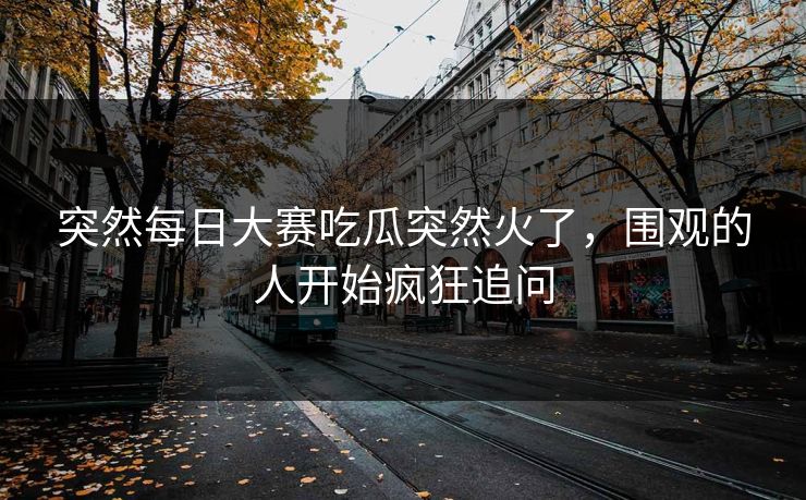 突然每日大赛吃瓜突然火了，围观的人开始疯狂追问