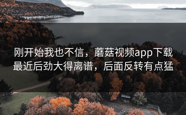 刚开始我也不信,蘑菇视频app下载最近后劲大得离谱,后面反转有点猛 刚开始我也不信,蘑菇视频app下载最近后劲大得离谱,后面反转有点猛