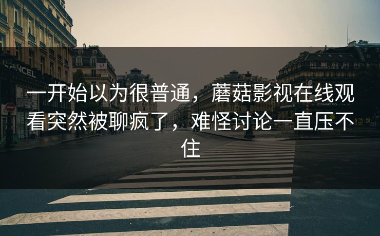 一开始以为很普通，蘑菇影视在线观看突然被聊疯了，难怪讨论一直压不住