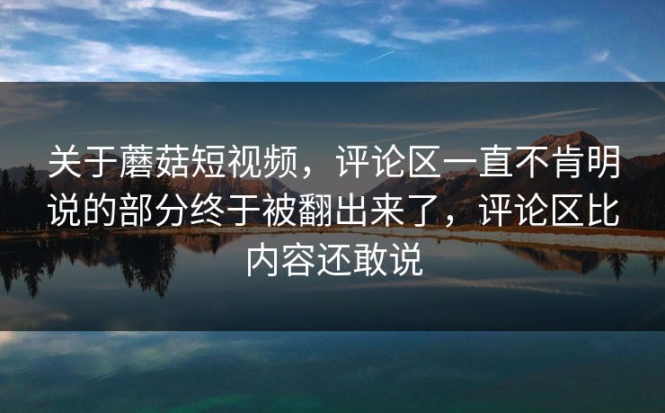 关于蘑菇短视频,评论区一直不肯明说的部分终于被翻出来了,评论区比内容还敢说 关于蘑菇短视频,评论区一直不肯明说的部分终于被翻出来了,评论区比内容还敢说