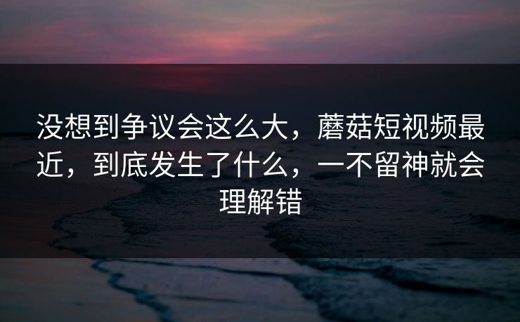 没想到争议会这么大，蘑菇短视频最近，到底发生了什么，一不留神就会理解错