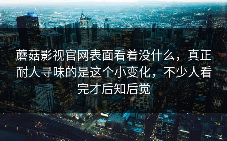 蘑菇影视官网表面看着没什么，真正耐人寻味的是这个小变化，不少人看完才后知后觉
