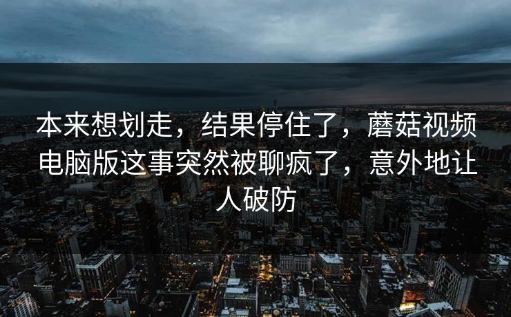 本来想划走，结果停住了，蘑菇视频电脑版这事突然被聊疯了，意外地让人破防